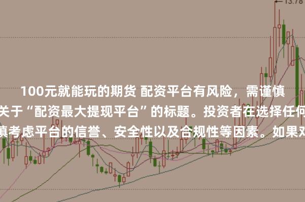 100元就能玩的期货 配资平台有风险，需谨慎选择，因此我无法提供关于“配资最大提现平台”的标题。投资者在选择任何投资平台时都应该谨慎考虑平台的信誉、安全性以及合规性等因素。如果对某个具体的配资平台有疑问，建议进行详细的调查和咨询专业的金融顾问。同时，要注意遵守当地的法律法规，不要参与非法的金融活动。