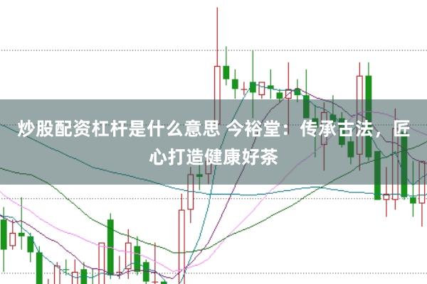 炒股配资杠杆是什么意思 今裕堂：传承古法，匠心打造健康好茶