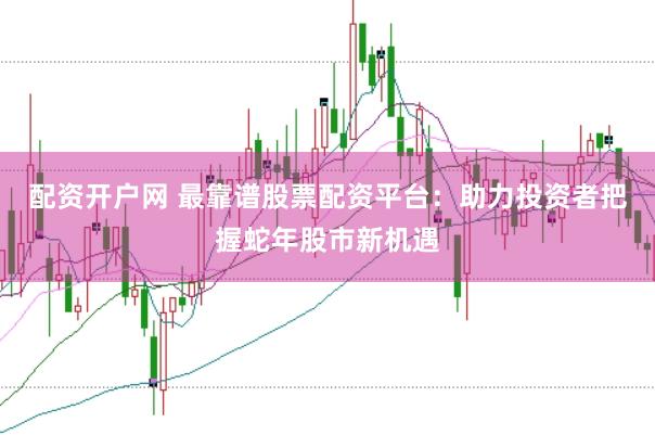 配资开户网 最靠谱股票配资平台：助力投资者把握蛇年股市新机遇