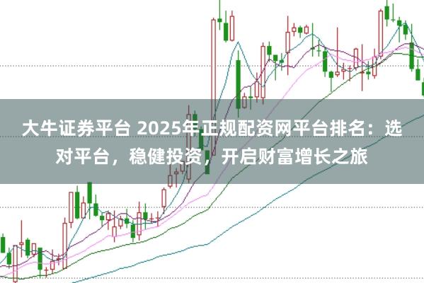 大牛证券平台 2025年正规配资网平台排名：选对平台，稳健投资，开启财富增长之旅