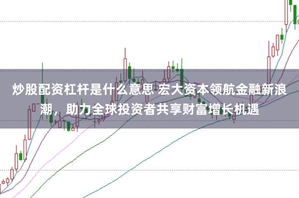 炒股配资杠杆是什么意思 宏大资本领航金融新浪潮，助力全球投资者共享财富增长机遇
