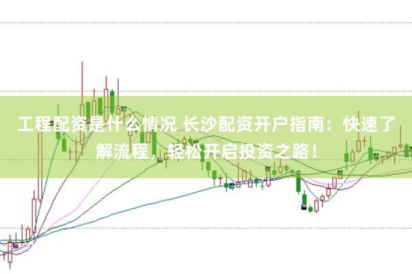 工程配资是什么情况 长沙配资开户指南：快速了解流程，轻松开启投资之路！