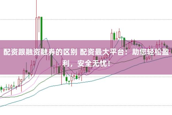 配资跟融资融券的区别 配资最大平台：助您轻松盈利，安全无忧！