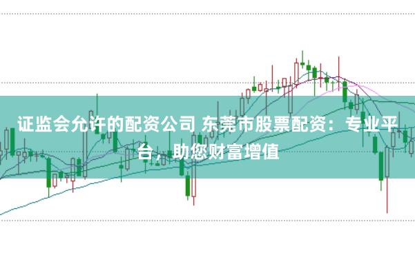 证监会允许的配资公司 东莞市股票配资：专业平台，助您财富增值