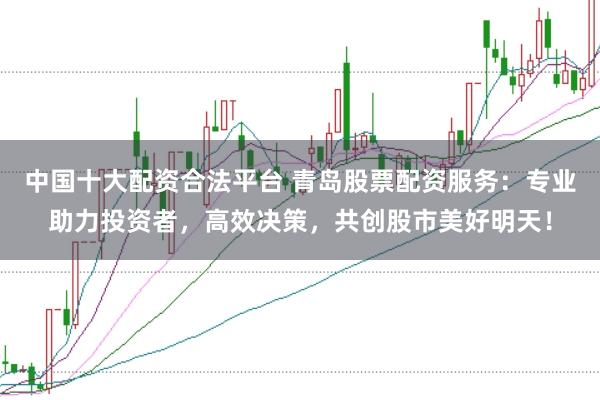 中国十大配资合法平台 青岛股票配资服务：专业助力投资者，高效决策，共创股市美好明天！