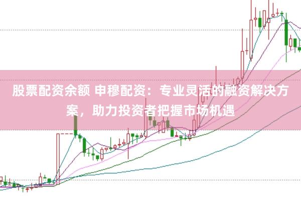 股票配资余额 申穆配资：专业灵活的融资解决方案，助力投资者把握市场机遇