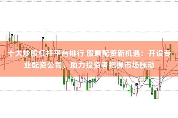 十大炒股杠杆平台排行 股票配资新机遇：开设专业配资公司，助力投资者把握市场脉动