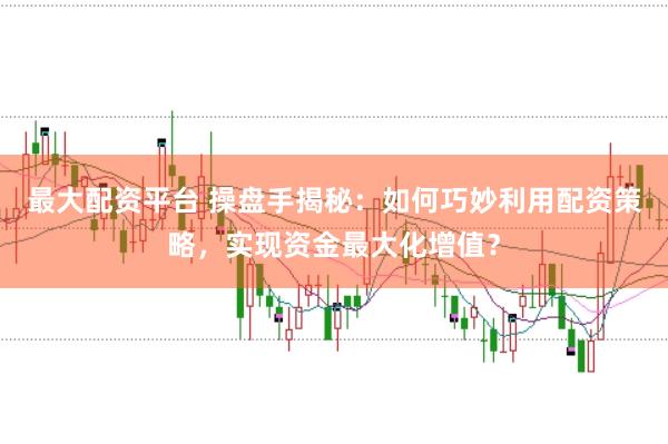 最大配资平台 操盘手揭秘：如何巧妙利用配资策略，实现资金最大化增值？