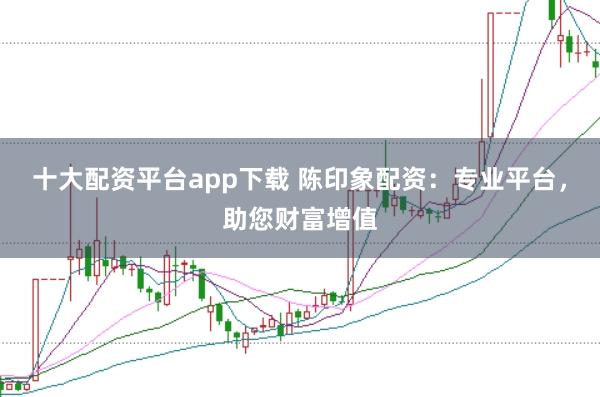 十大配资平台app下载 陈印象配资：专业平台，助您财富增值
