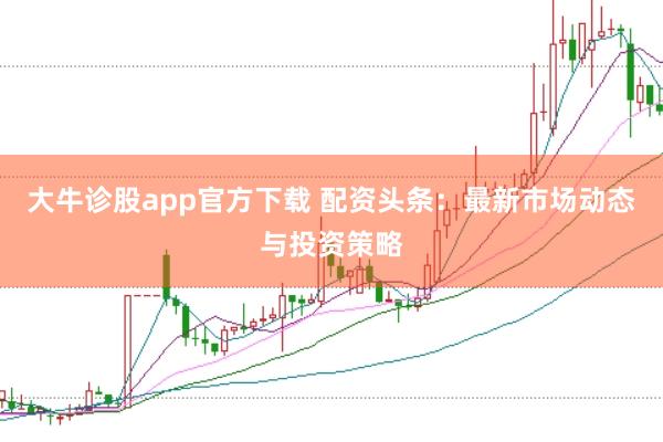 大牛诊股app官方下载 配资头条：最新市场动态与投资策略