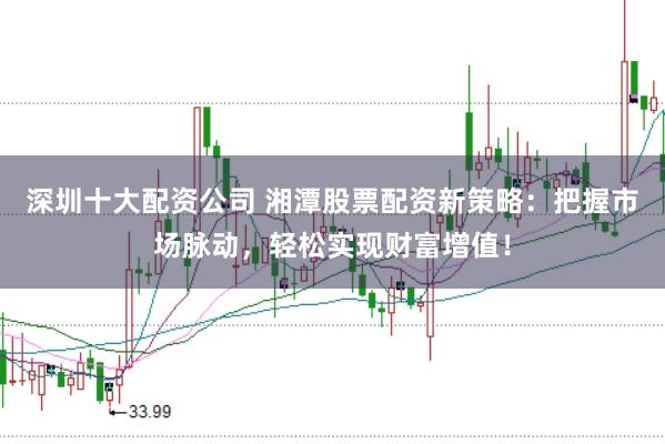 深圳十大配资公司 湘潭股票配资新策略：把握市场脉动，轻松实现财富增值！