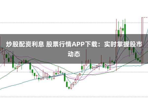 炒股配资利息 股票行情APP下载：实时掌握股市动态