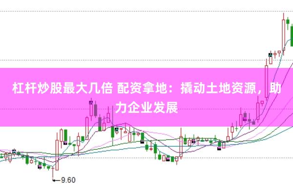 杠杆炒股最大几倍 配资拿地：撬动土地资源，助力企业发展