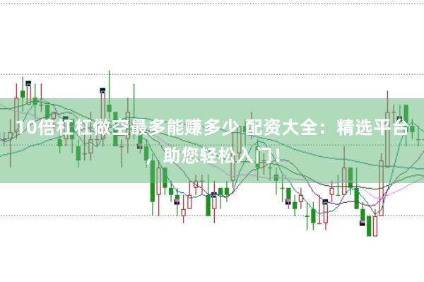 10倍杠杠做空最多能赚多少 配资大全：精选平台，助您轻松入门！