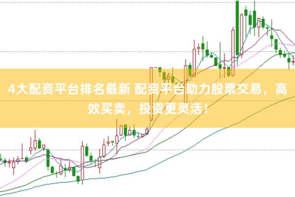 4大配资平台排名最新 配资平台助力股票交易，高效买卖，投资更灵活！