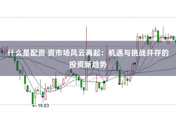 什么是配资 资市场风云再起：机遇与挑战并存的投资新趋势