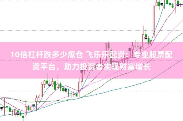 10倍杠杆跌多少爆仓 飞乐乐配资：专业股票配资平台，助力投资者实现财富增长