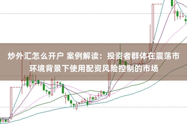炒外汇怎么开户 案例解读：投资者群体在震荡市环境背景下使用配资风险控制的市场