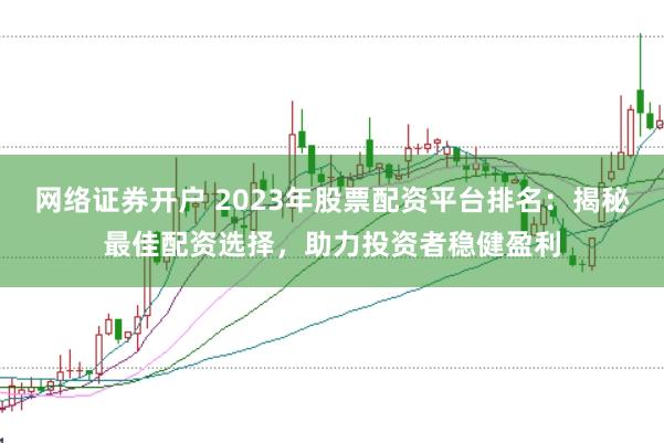 网络证券开户 2023年股票配资平台排名：揭秘最佳配资选择，助力投资者稳健盈利