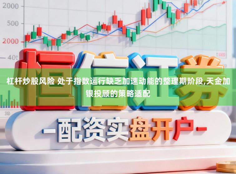 杠杆炒股风险 处于指数运行缺乏加速动能的整理期阶段，天金加银投顾的策略适配
