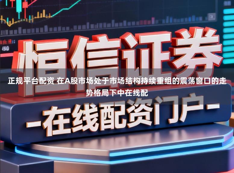 正规平台配资 在A股市场处于市场结构持续重组的震荡窗口的走势格局下中在线配