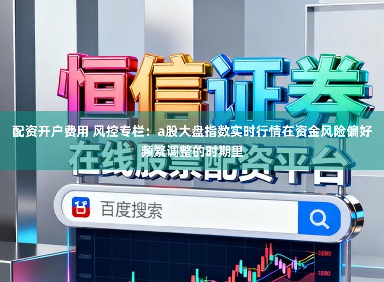 配资开户费用 风控专栏：a股大盘指数实时行情在资金风险偏好频繁调整的时期里