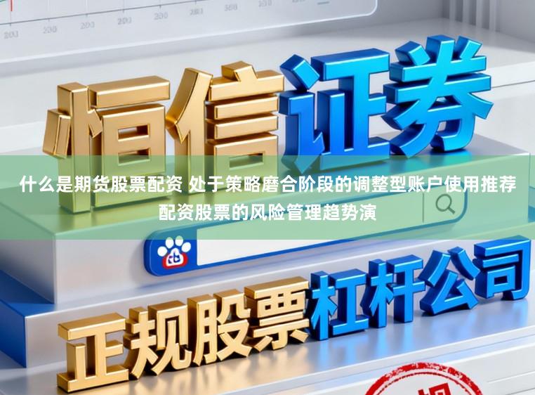 什么是期货股票配资 处于策略磨合阶段的调整型账户使用推荐配资股票的风险管理趋势演
