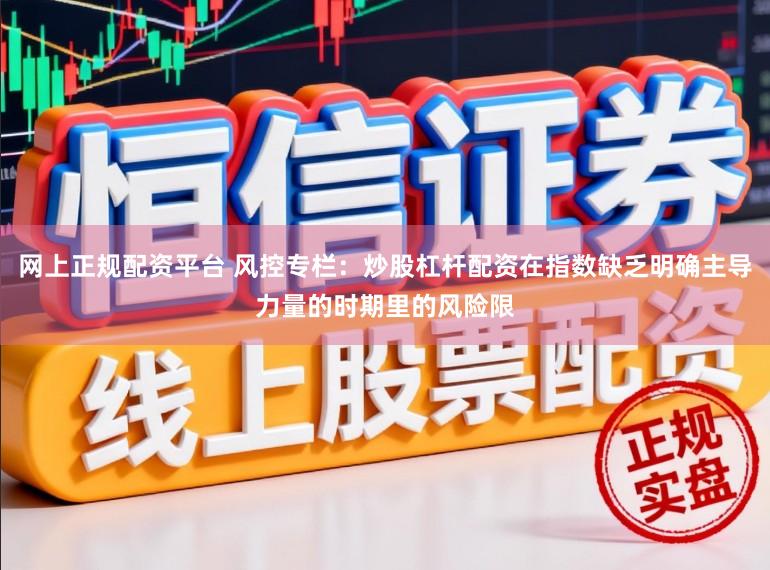 网上正规配资平台 风控专栏：炒股杠杆配资在指数缺乏明确主导力量的时期里的风险限