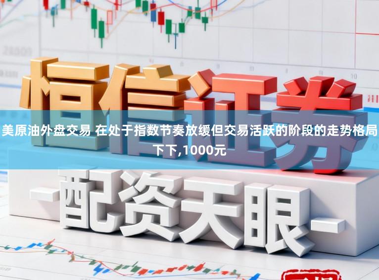 美原油外盘交易 在处于指数节奏放缓但交易活跃的阶段的走势格局下下，1000元
