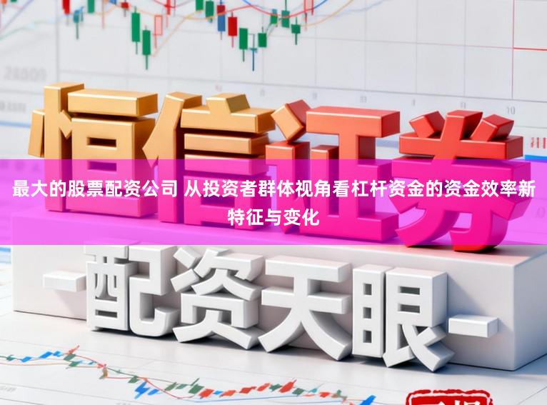 最大的股票配资公司 从投资者群体视角看杠杆资金的资金效率新特征与变化