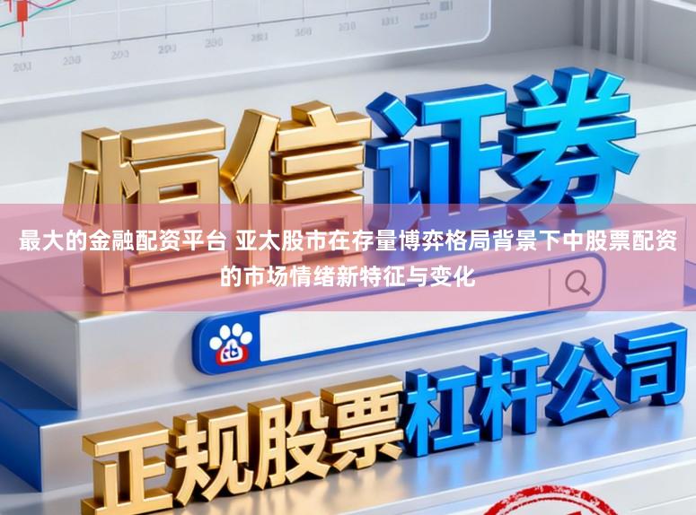 最大的金融配资平台 亚太股市在存量博弈格局背景下中股票配资的市场情绪新特征与变化