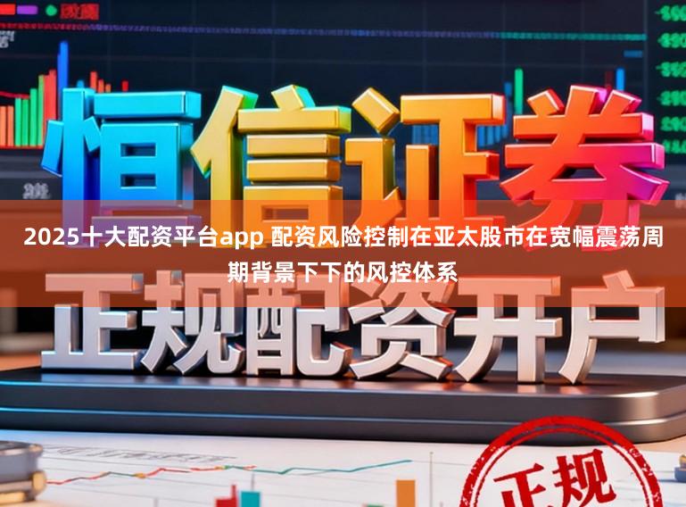 2025十大配资平台app 配资风险控制在亚太股市在宽幅震荡周期背景下下的风控体系