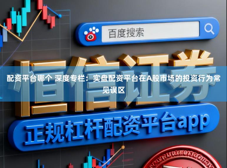 配资平台哪个 深度专栏：实盘配资平台在A股市场的投资行为常见误区