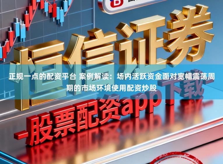 正规一点的配资平台 案例解读：场内活跃资金面对宽幅震荡周期的市场环境使用配资炒股