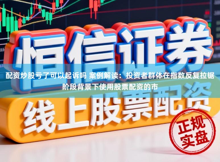 配资炒股亏了可以起诉吗 案例解读：投资者群体在指数反复拉锯阶段背景下使用股票配资的市