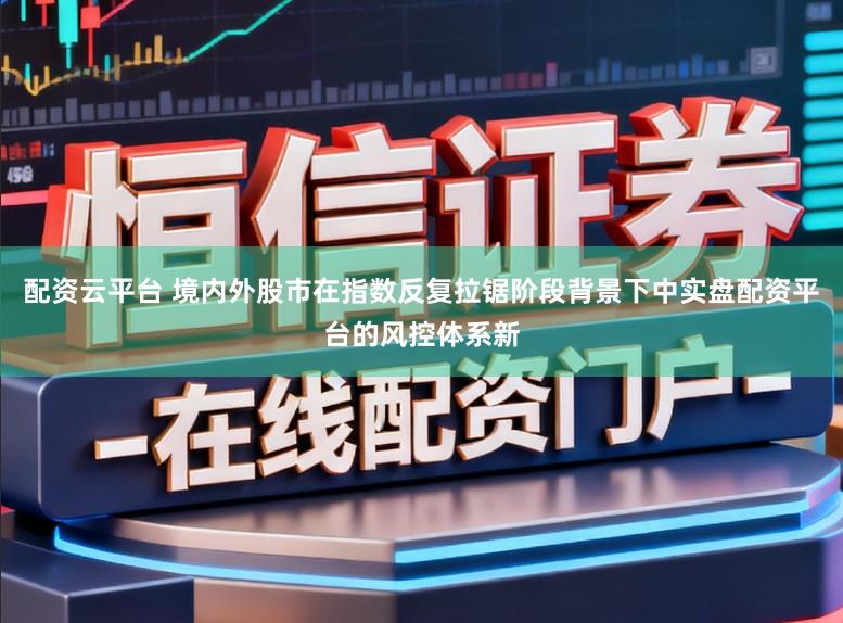 配资云平台 境内外股市在指数反复拉锯阶段背景下中实盘配资平台的风控体系新